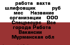 работа. вахта. шлифовщик. 50 000 руб./мес. › Название организации ­ ООО Спецресурс - Все города Работа » Вакансии   . Мурманская обл.